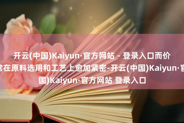 开云(中国)Kaiyun·官方网站 - 登录入口而价钱较高的居品时常在原料选用和工艺上愈加紧密-开云(中国)Kaiyun·官方网站 登录入口
