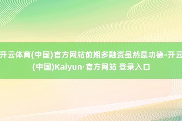开云体育(中国)官方网站前期多融资虽然是功德-开云(中国)Kaiyun·官方网站 登录入口