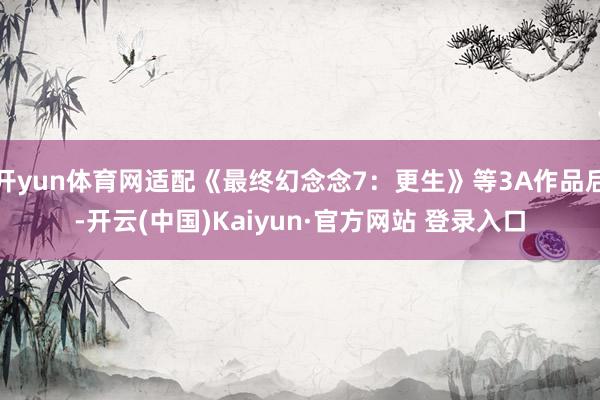开yun体育网适配《最终幻念念7：更生》等3A作品后-开云(中国)Kaiyun·官方网站 登录入口