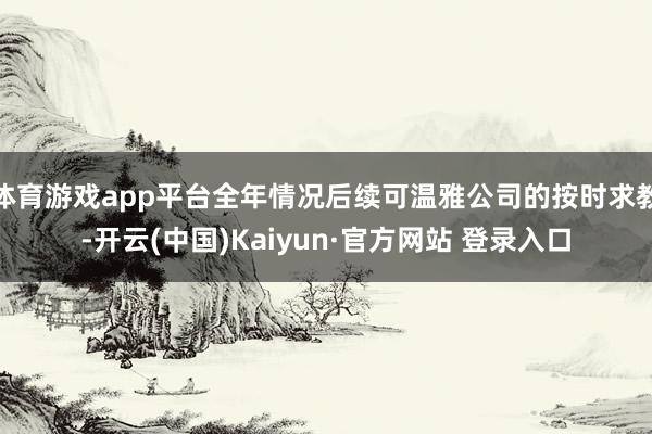 体育游戏app平台全年情况后续可温雅公司的按时求教-开云(中国)Kaiyun·官方网站 登录入口