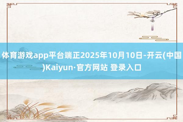 体育游戏app平台端正2025年10月10日-开云(中国)Kaiyun·官方网站 登录入口
