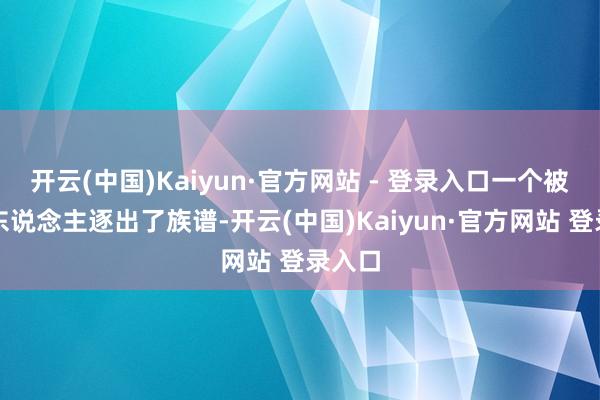 开云(中国)Kaiyun·官方网站 - 登录入口一个被石家东说念主逐出了族谱-开云(中国)Kaiyun·官方网站 登录入口