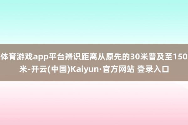 体育游戏app平台辨识距离从原先的30米普及至150米-开云(中国)Kaiyun·官方网站 登录入口