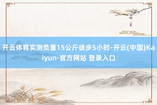 开云体育实测负重15公斤徒步5小时-开云(中国)Kaiyun·官方网站 登录入口