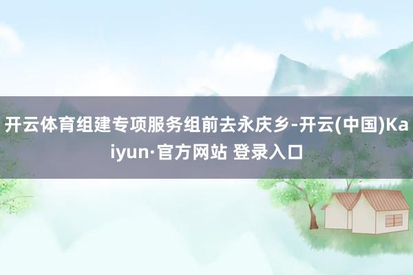 开云体育组建专项服务组前去永庆乡-开云(中国)Kaiyun·官方网站 登录入口