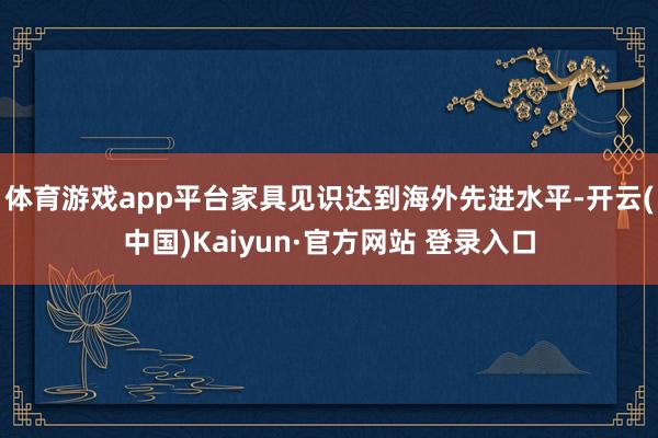 体育游戏app平台家具见识达到海外先进水平-开云(中国)Kaiyun·官方网站 登录入口