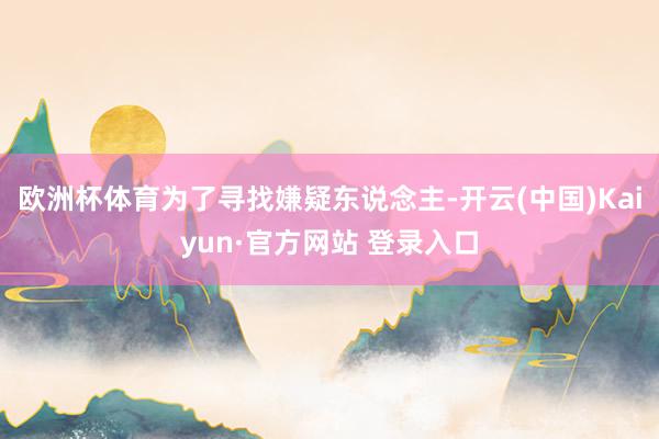 欧洲杯体育为了寻找嫌疑东说念主-开云(中国)Kaiyun·官方网站 登录入口
