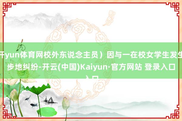 开yun体育网校外东说念主员)因与一在校女学生发生步地纠纷-开云(中国)Kaiyun·官方网站 登录入口