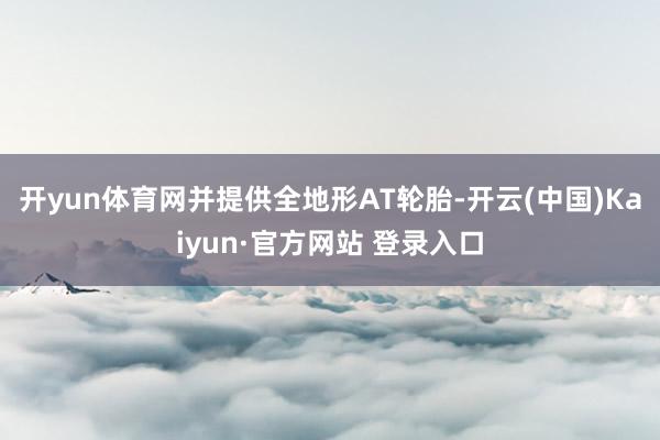 开yun体育网并提供全地形AT轮胎-开云(中国)Kaiyun·官方网站 登录入口