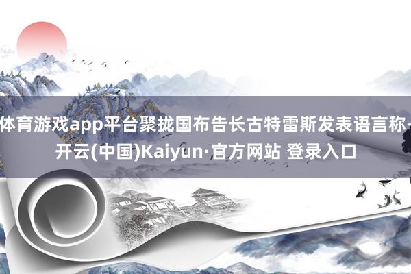 体育游戏app平台聚拢国布告长古特雷斯发表语言称-开云(中国)Kaiyun·官方网站 登录入口