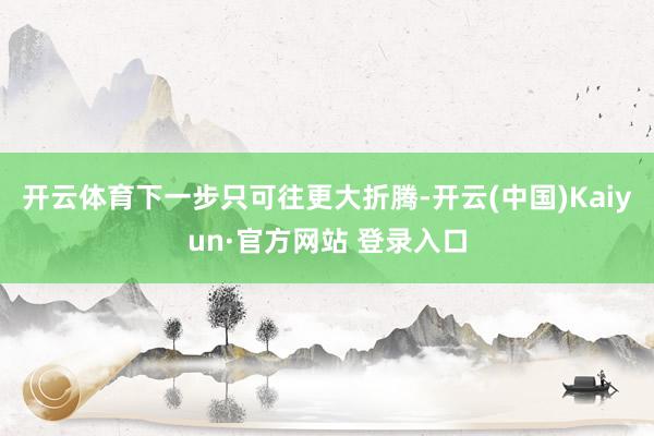 开云体育下一步只可往更大折腾-开云(中国)Kaiyun·官方网站 登录入口