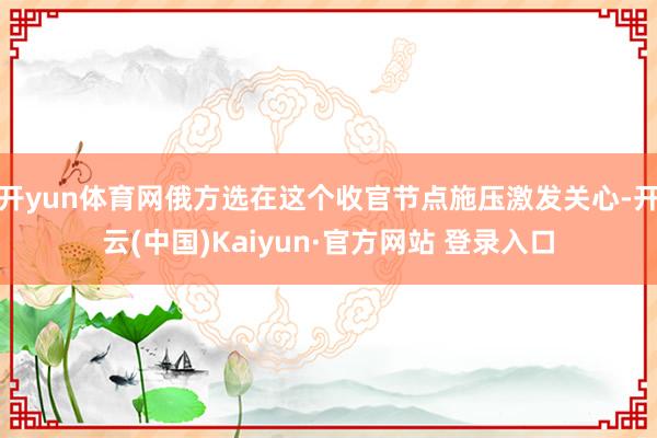 开yun体育网俄方选在这个收官节点施压激发关心-开云(中国)Kaiyun·官方网站 登录入口