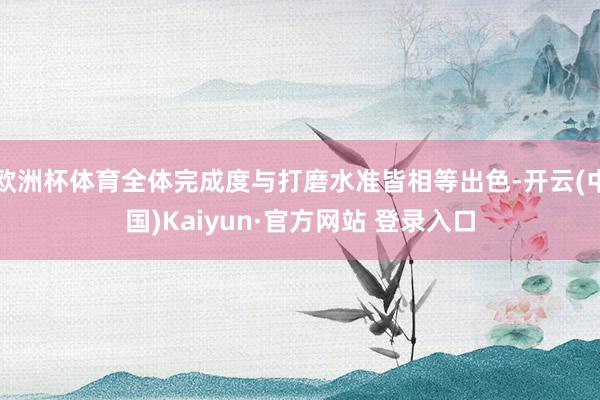 欧洲杯体育全体完成度与打磨水准皆相等出色-开云(中国)Kaiyun·官方网站 登录入口