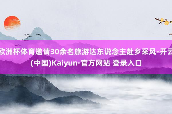 欧洲杯体育邀请30余名旅游达东说念主赴乡采风-开云(中国)Kaiyun·官方网站 登录入口