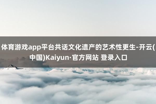 体育游戏app平台共话文化遗产的艺术性更生-开云(中国)Kaiyun·官方网站 登录入口
