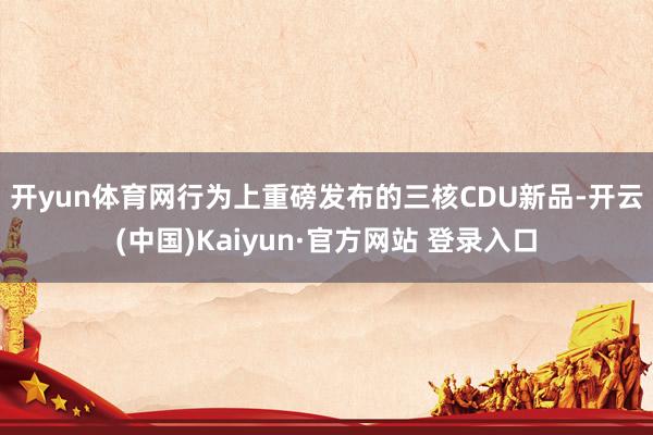 开yun体育网　　行为上重磅发布的三核CDU新品-开云(中国)Kaiyun·官方网站 登录入口