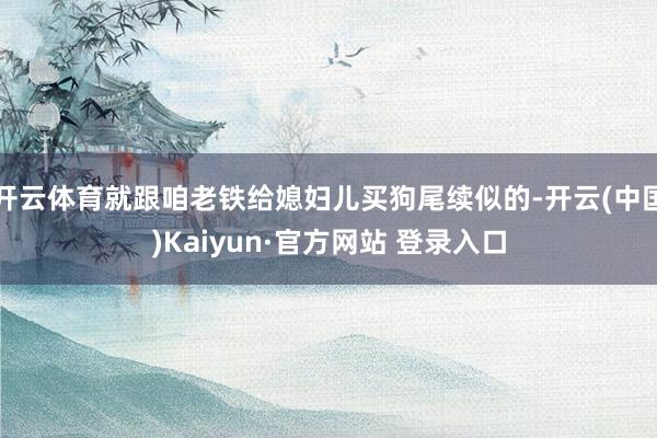 开云体育就跟咱老铁给媳妇儿买狗尾续似的-开云(中国)Kaiyun·官方网站 登录入口