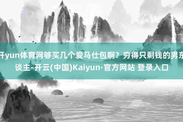 开yun体育网够买几个爱马仕包啊？穷得只剩钱的男东谈主-开云(中国)Kaiyun·官方网站 登录入口