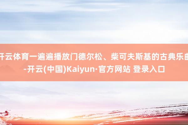 开云体育一遍遍播放门德尔松、柴可夫斯基的古典乐曲-开云(中国)Kaiyun·官方网站 登录入口