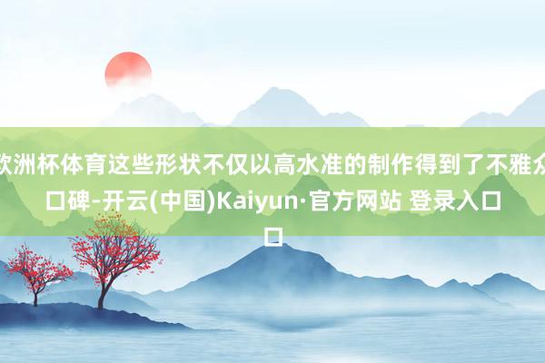 欧洲杯体育这些形状不仅以高水准的制作得到了不雅众口碑-开云(中国)Kaiyun·官方网站 登录入口