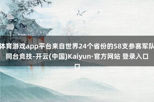 体育游戏app平台来自世界24个省份的58支参赛军队同台竞技-开云(中国)Kaiyun·官方网站 登录入口