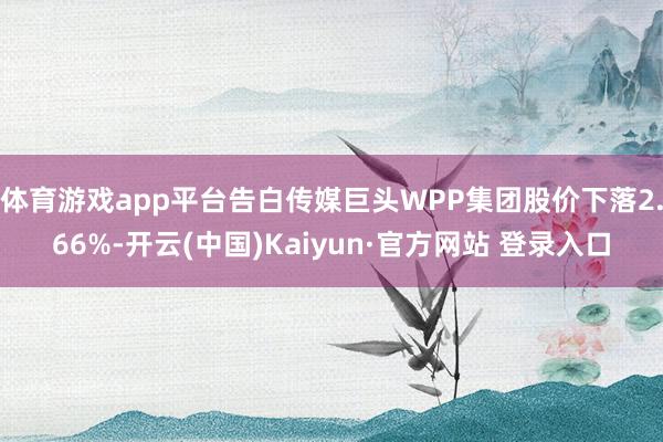 体育游戏app平台告白传媒巨头WPP集团股价下落2.66%-开云(中国)Kaiyun·官方网站 登录入口