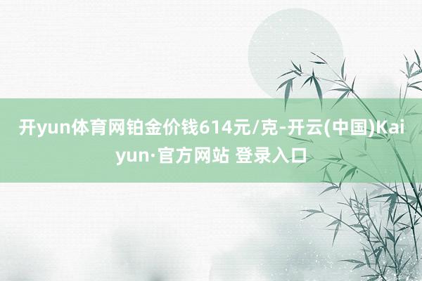 开yun体育网铂金价钱614元/克-开云(中国)Kaiyun·官方网站 登录入口