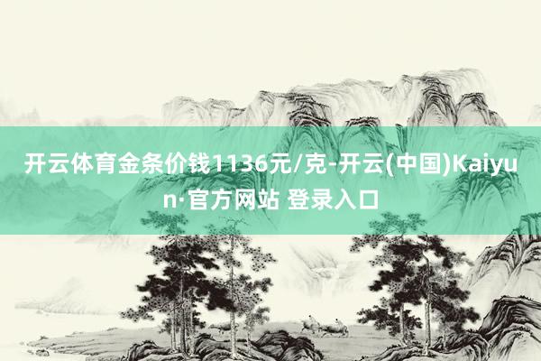 开云体育金条价钱1136元/克-开云(中国)Kaiyun·官方网站 登录入口