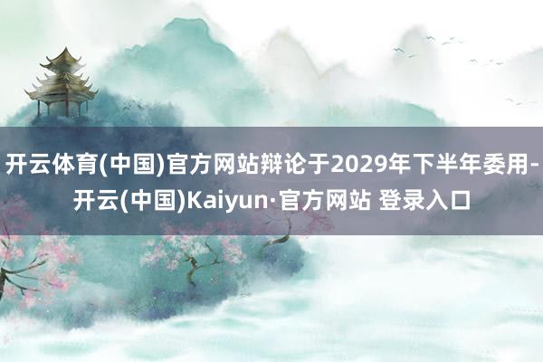 开云体育(中国)官方网站辩论于2029年下半年委用-开云(中国)Kaiyun·官方网站 登录入口