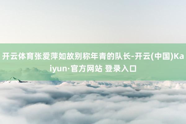 开云体育张爱萍如故别称年青的队长-开云(中国)Kaiyun·官方网站 登录入口