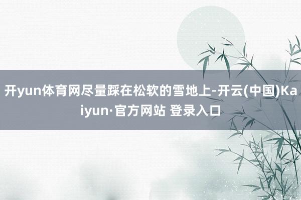 开yun体育网尽量踩在松软的雪地上-开云(中国)Kaiyun·官方网站 登录入口