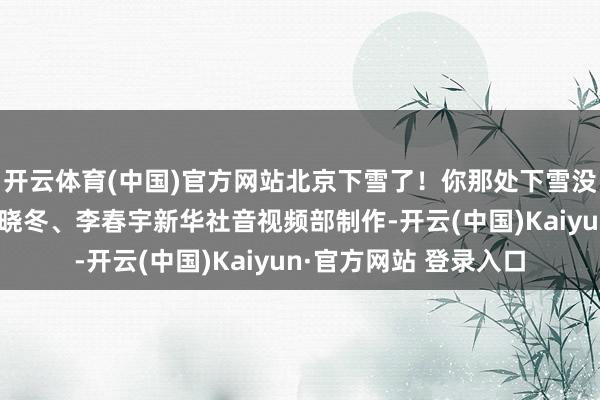 开云体育(中国)官方网站北京下雪了！你那处下雪没？记者：田晨旭、马晓冬、李春宇新华社音视频部制作-开云(中国)Kaiyun·官方网站 登录入口