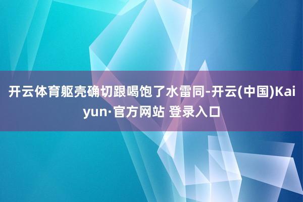 开云体育躯壳确切跟喝饱了水雷同-开云(中国)Kaiyun·官方网站 登录入口