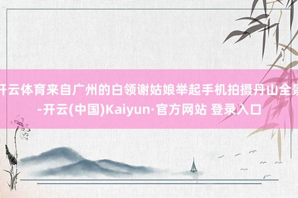 开云体育来自广州的白领谢姑娘举起手机拍摄丹山全景-开云(中国)Kaiyun·官方网站 登录入口