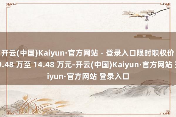 开云(中国)Kaiyun·官方网站 - 登录入口限时职权价下探到 9.48 万至 14.48 万元-开云(中国)Kaiyun·官方网站 登录入口