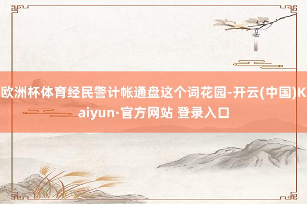 欧洲杯体育经民警计帐通盘这个词花园-开云(中国)Kaiyun·官方网站 登录入口