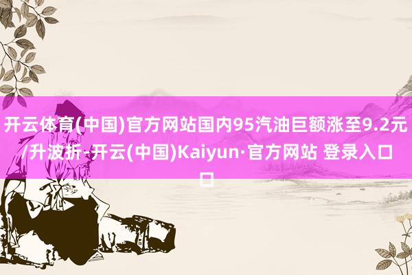 开云体育(中国)官方网站国内95汽油巨额涨至9.2元/升波折-开云(中国)Kaiyun·官方网站 登录入口