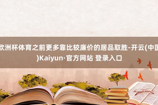 欧洲杯体育之前更多靠比较廉价的居品取胜-开云(中国)Kaiyun·官方网站 登录入口