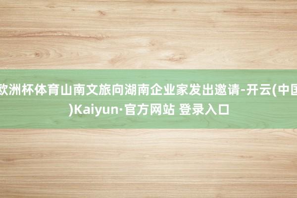 欧洲杯体育山南文旅向湖南企业家发出邀请-开云(中国)Kaiyun·官方网站 登录入口