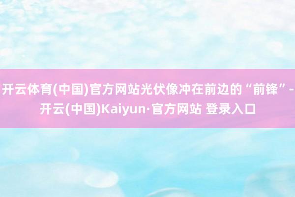 开云体育(中国)官方网站光伏像冲在前边的“前锋”-开云(中国)Kaiyun·官方网站 登录入口