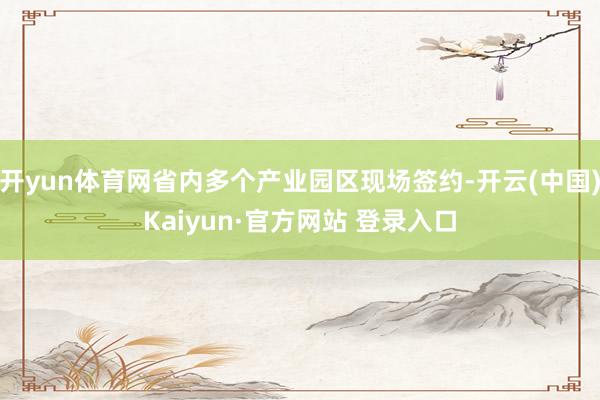 开yun体育网省内多个产业园区现场签约-开云(中国)Kaiyun·官方网站 登录入口
