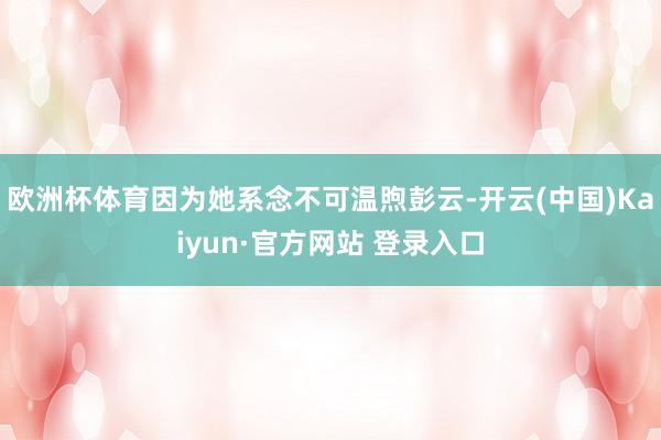 欧洲杯体育因为她系念不可温煦彭云-开云(中国)Kaiyun·官方网站 登录入口