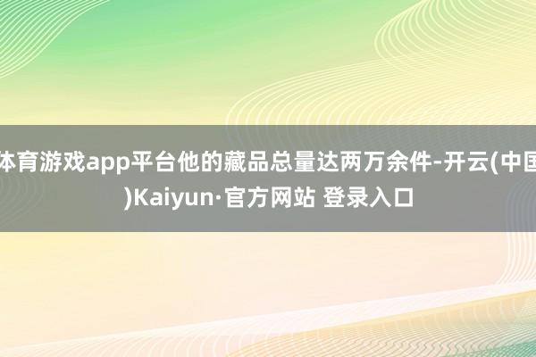 体育游戏app平台他的藏品总量达两万余件-开云(中国)Kaiyun·官方网站 登录入口