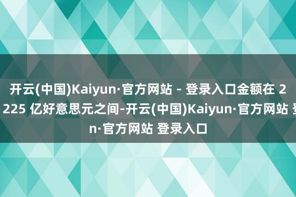 开云(中国)Kaiyun·官方网站 - 登录入口金额在 220 亿至 225 亿好意思元之间-开云(中国)Kaiyun·官方网站 登录入口