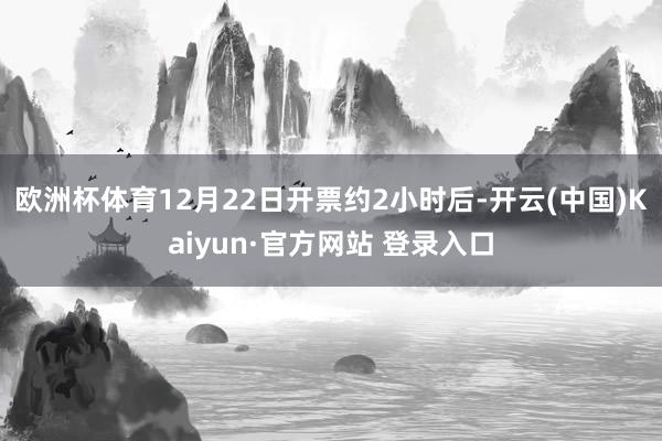 欧洲杯体育12月22日开票约2小时后-开云(中国)Kaiyun·官方网站 登录入口
