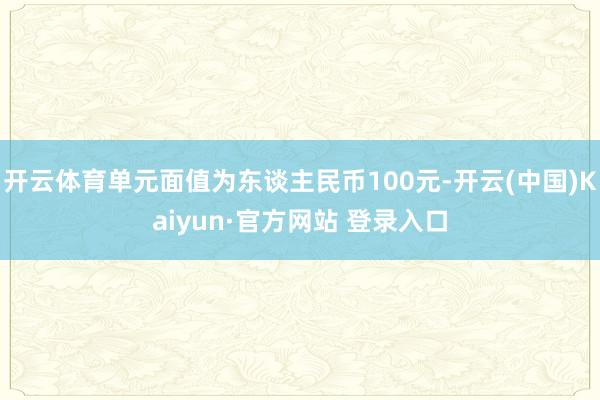 开云体育单元面值为东谈主民币100元-开云(中国)Kaiyun·官方网站 登录入口