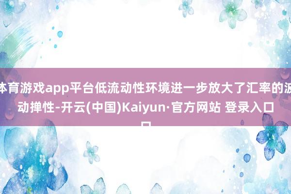 体育游戏app平台低流动性环境进一步放大了汇率的波动掸性-开云(中国)Kaiyun·官方网站 登录入口