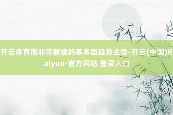 开云体育而非可握续的基本面趋势主导-开云(中国)Kaiyun·官方网站 登录入口
