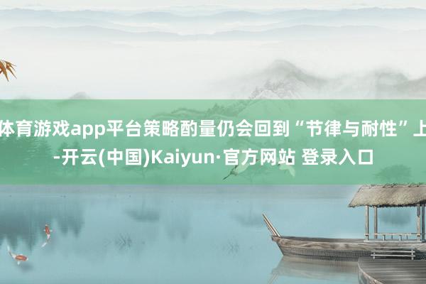 体育游戏app平台策略酌量仍会回到“节律与耐性”上-开云(中国)Kaiyun·官方网站 登录入口