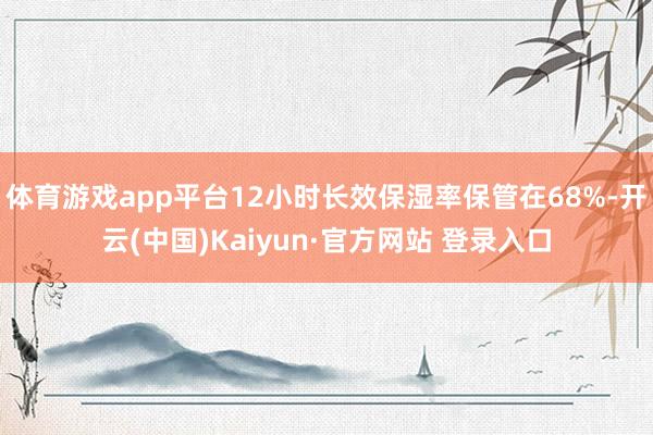 体育游戏app平台12小时长效保湿率保管在68%-开云(中国)Kaiyun·官方网站 登录入口